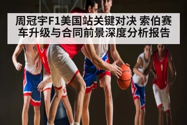 周冠宇F1美国站关键对决 索伯赛车升级与合同前景深度分析报告