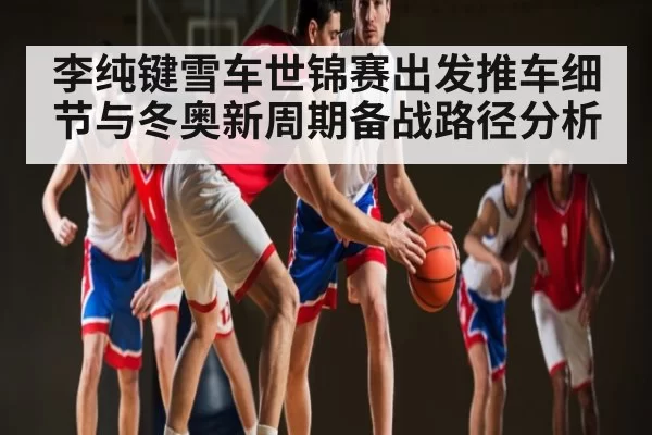李纯键雪车世锦赛出发推车细节与冬奥新周期备战路径分析