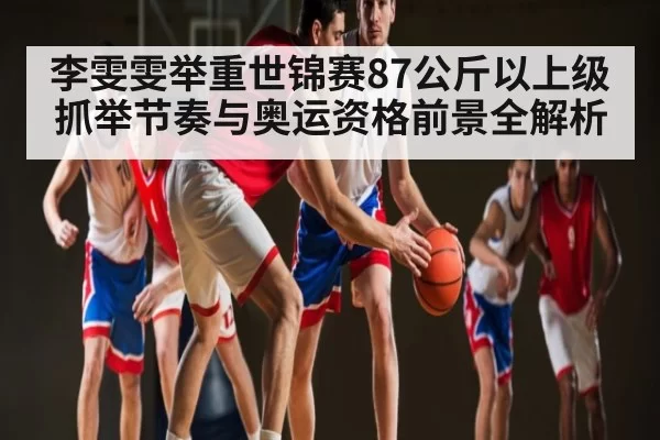 李雯雯举重世锦赛87公斤以上级抓举节奏与奥运资格前景全解析